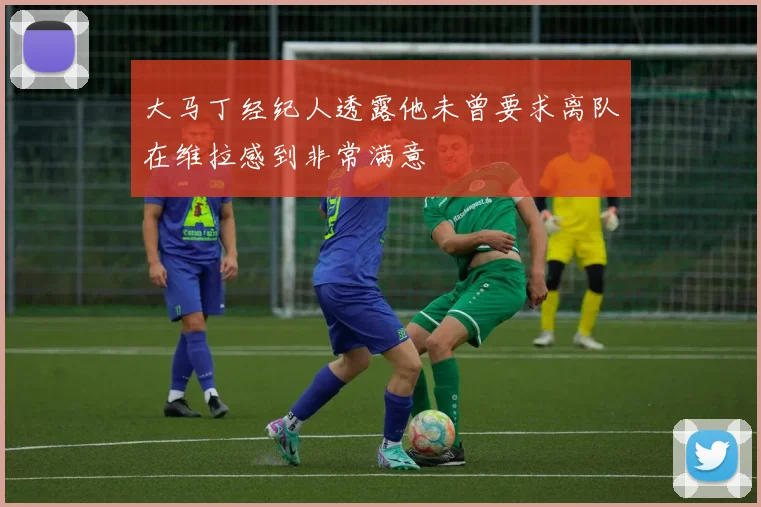 大马丁经纪人透露他未曾要求离队在维拉感到非常满意