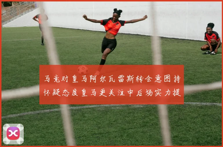 马竞对皇马阿尔瓦雷斯转会意图持怀疑态度皇马更关注中后场实力提升