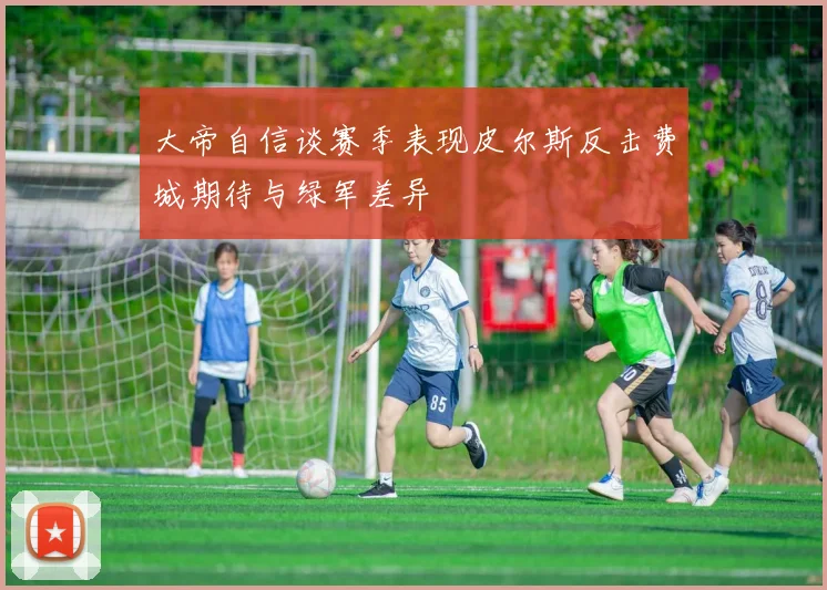 大帝自信谈赛季表现皮尔斯反击费城期待与绿军差异