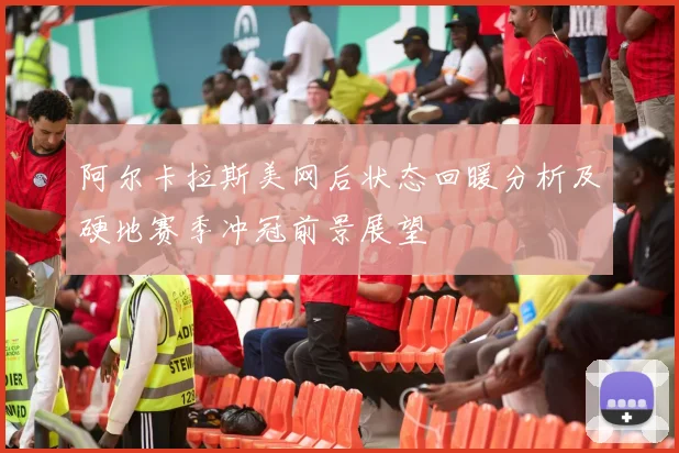 阿尔卡拉斯美网后状态回暖分析及硬地赛季冲冠前景展望