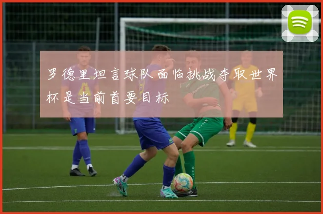 罗德里坦言球队面临挑战夺取世界杯是当前首要目标