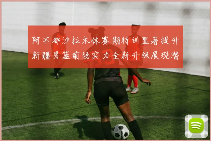 阿不都沙拉木休赛期特训显著提升新疆男篮前场实力全新升级展现潜力
