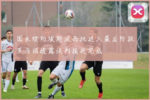 国米续约埃斯波西托进入最后阶段罗马诺透露谈判接近完成