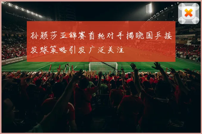 孙颖莎亚锦赛首轮对手揭晓国乒接发球策略引发广泛关注