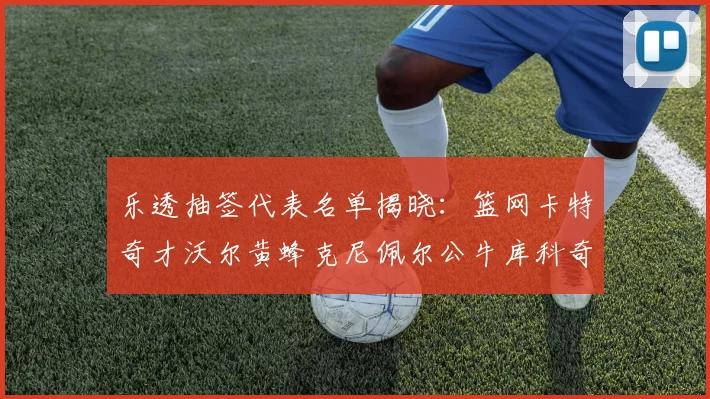 乐透抽签代表名单揭晓：篮网卡特奇才沃尔黄蜂克尼佩尔公牛库科奇齐聚一堂