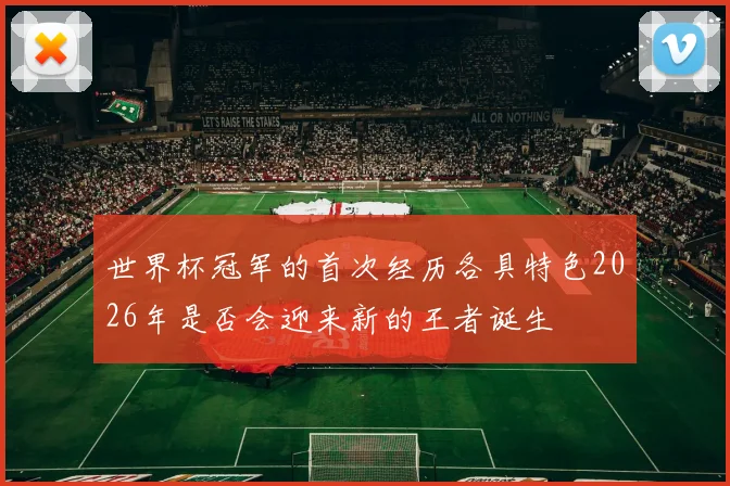 世界杯冠军的首次经历各具特色2026年是否会迎来新的王者诞生