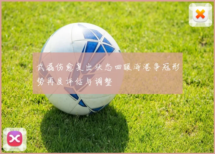 武磊伤愈复出状态回暖海港争冠形势再度评估与调整