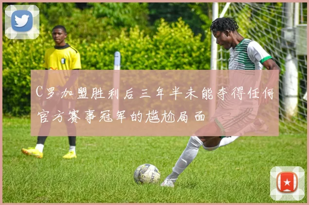 C罗加盟胜利后三年半未能夺得任何官方赛事冠军的尴尬局面
