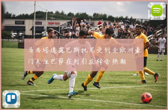 马洛塔透露巴斯托尼受到全欧洲豪门关注巴萨在列引发转会热潮