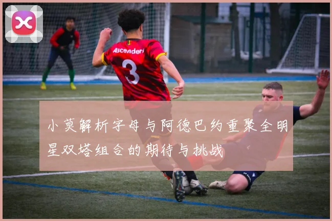 小莫解析字母与阿德巴约重聚全明星双塔组合的期待与挑战