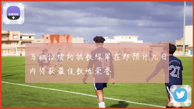 马祖拉续约执教绿军在即预计几日内将获最佳教练荣誉