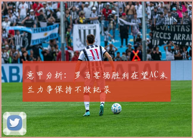 意甲分析：罗马客场胜利在望AC米兰力争保持不败纪录