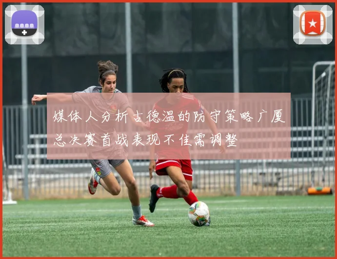 媒体人分析古德温的防守策略广厦总决赛首战表现不佳需调整