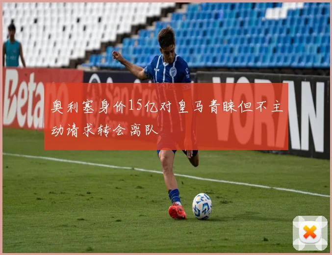 奥利塞身价15亿对皇马青睐但不主动请求转会离队