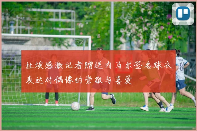 杜埃感激记者赠送内马尔签名球衣表达对偶像的崇敬与喜爱