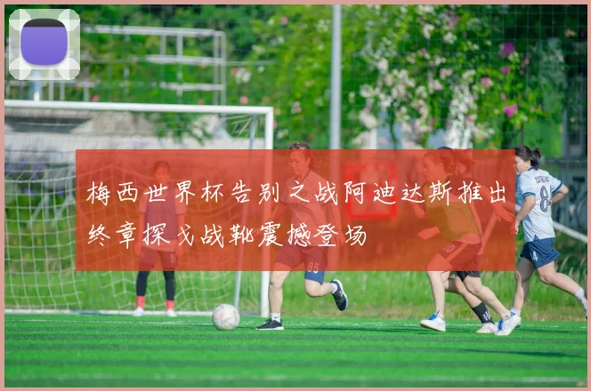 梅西世界杯告别之战阿迪达斯推出终章探戈战靴震撼登场