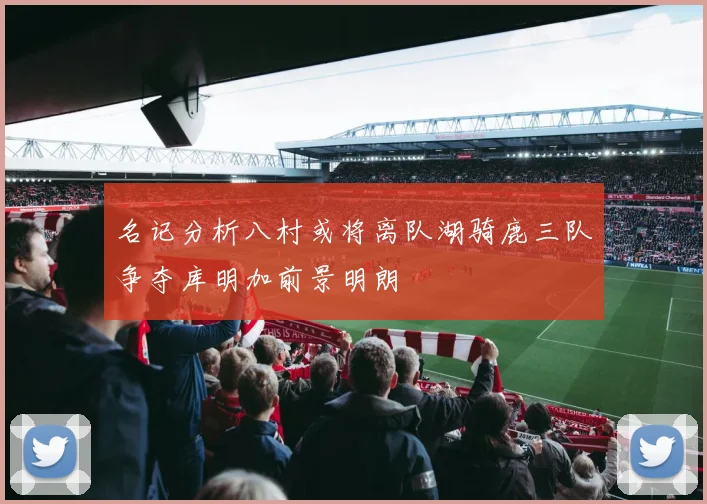 名记分析八村或将离队湖骑鹿三队争夺库明加前景明朗