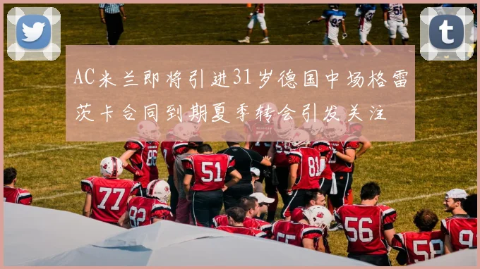 AC米兰即将引进31岁德国中场格雷茨卡合同到期夏季转会引发关注