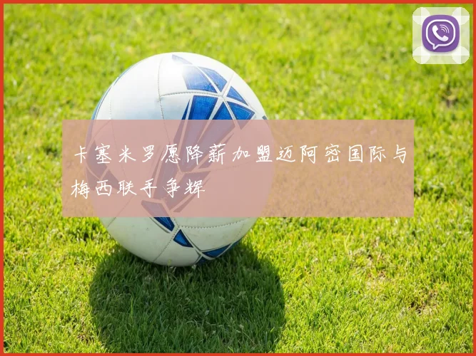 卡塞米罗愿降薪加盟迈阿密国际与梅西联手争辉