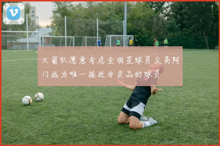 火箭队愿意考虑全明星球员交易阿门成为唯一接近非卖品的球员