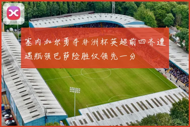 塞内加尔勇夺非洲杯英超前四齐遭遇瓶颈巴萨险胜仅领先一分