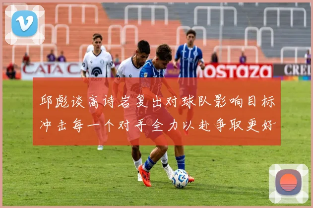 邱彪谈高诗岩复出对球队影响目标冲击每一个对手全力以赴争取更好成绩