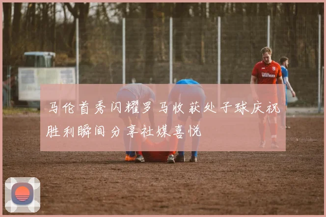 马伦首秀闪耀罗马收获处子球庆祝胜利瞬间分享社媒喜悦