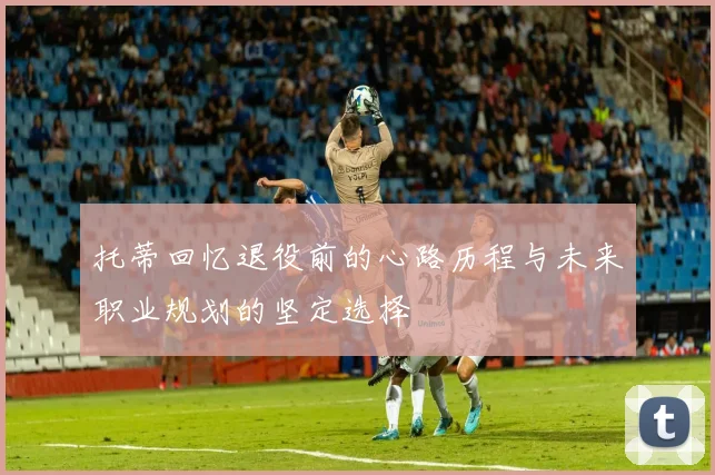 托蒂回忆退役前的心路历程与未来职业规划的坚定选择