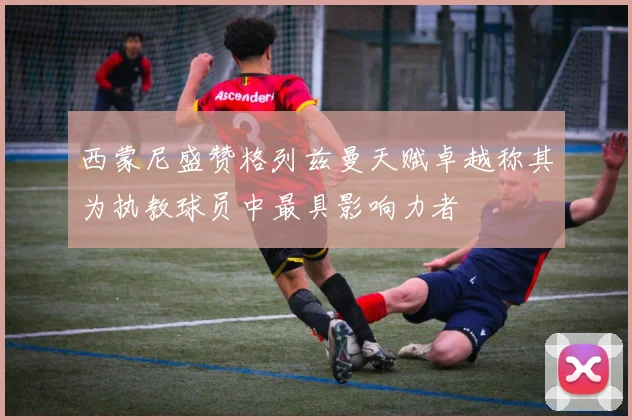 西蒙尼盛赞格列兹曼天赋卓越称其为执教球员中最具影响力者