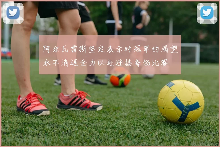 阿尔瓦雷斯坚定表示对冠军的渴望永不消退全力以赴迎接每场比赛