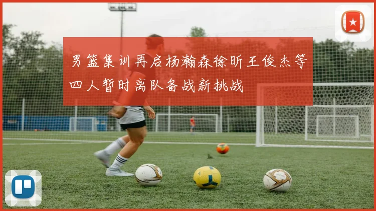 男篮集训再启杨瀚森徐昕王俊杰等四人暂时离队备战新挑战