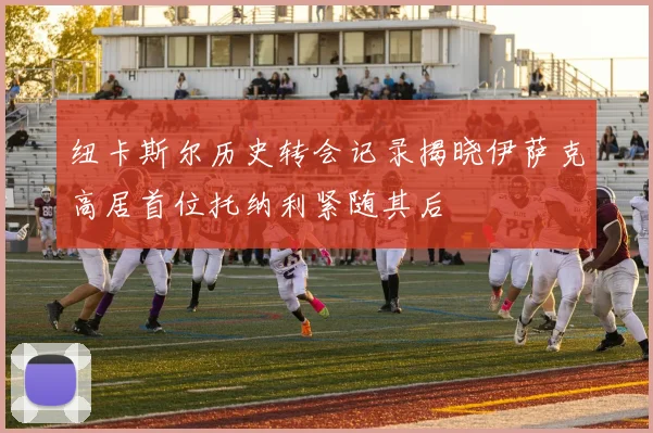 纽卡斯尔历史转会记录揭晓伊萨克高居首位托纳利紧随其后